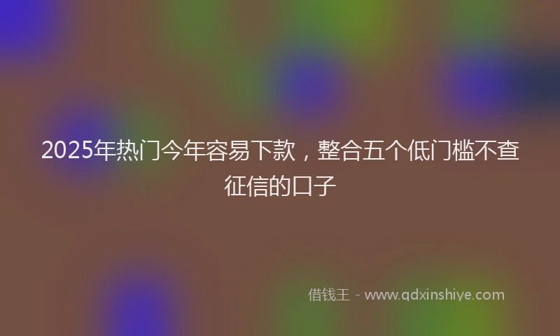2025年热门今年容易下款，整合五个低门槛不查征信的口子