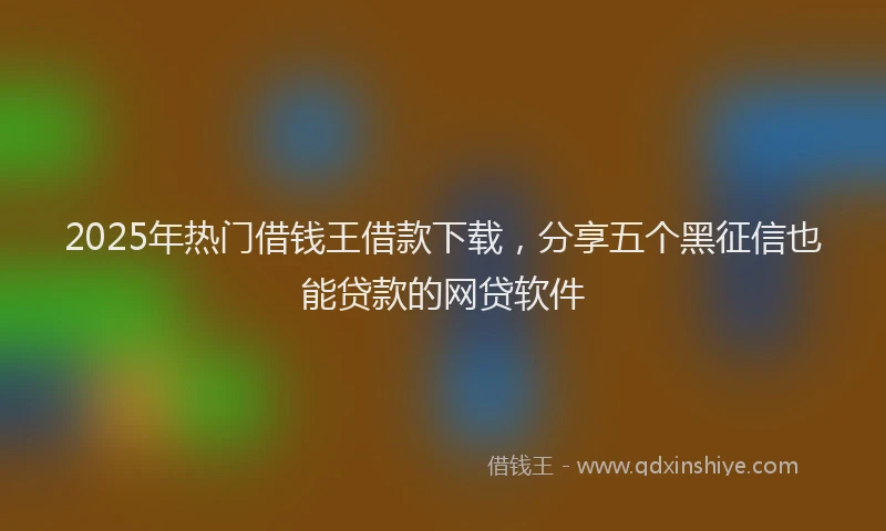 2025年热门借钱王借款下载，分享五个黑征信也能贷款的网贷软件