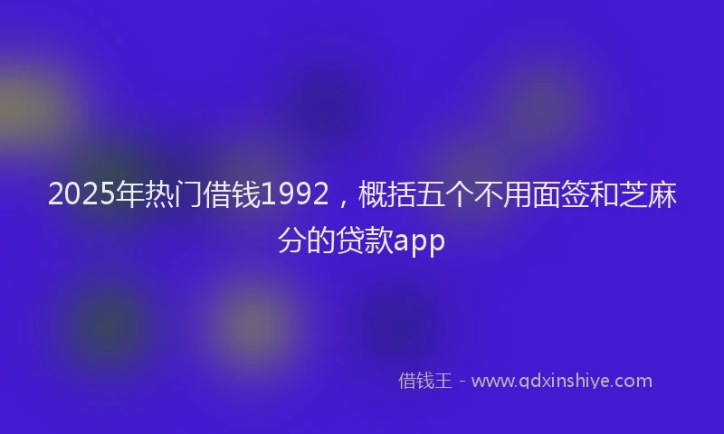 2025年热门借钱1992，概括五个不用面签和芝麻分的贷款app