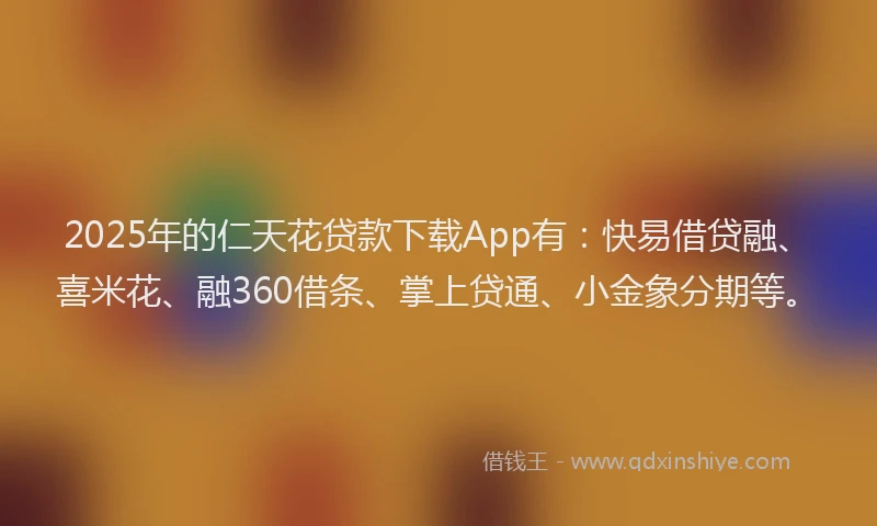 2025年的仁天花贷款下载App有：快易借贷融、喜米花、融360借条、掌上贷通、小金象分期等。