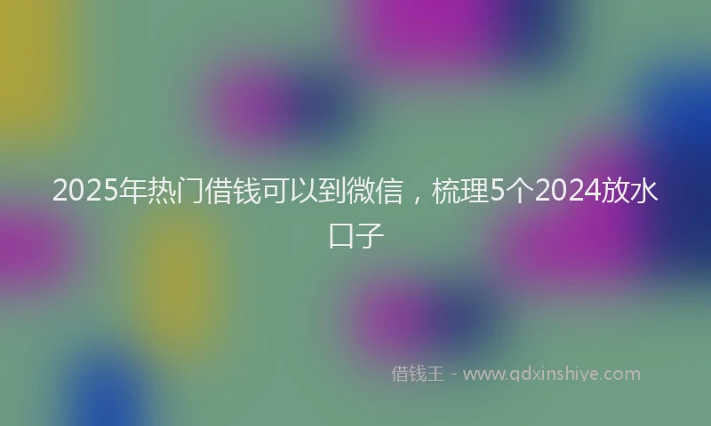 2025年热门借钱可以到微信，梳理5个2024放水口子
