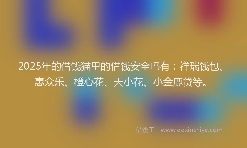 2025年的借钱猫里的借钱安全吗有：祥瑞钱包、惠众乐、橙心花、天小花、小金鹿贷等。