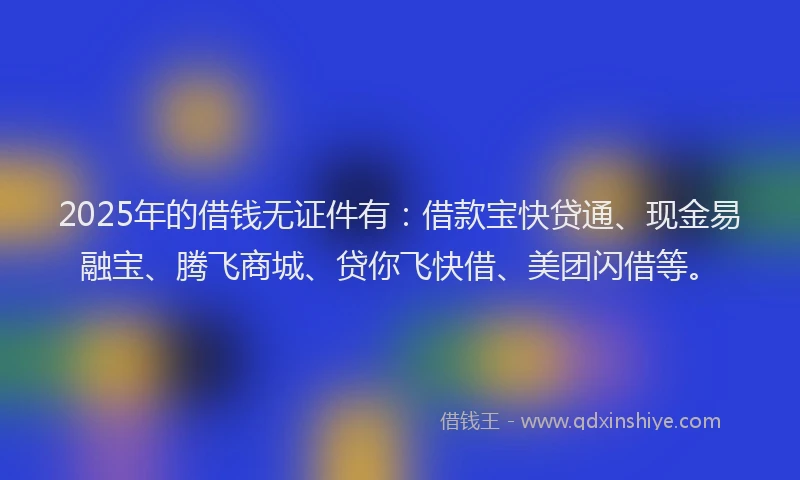 2025年的借钱无证件有：借款宝快贷通、现金易融宝、腾飞商城、贷你飞快借、美团闪借等。