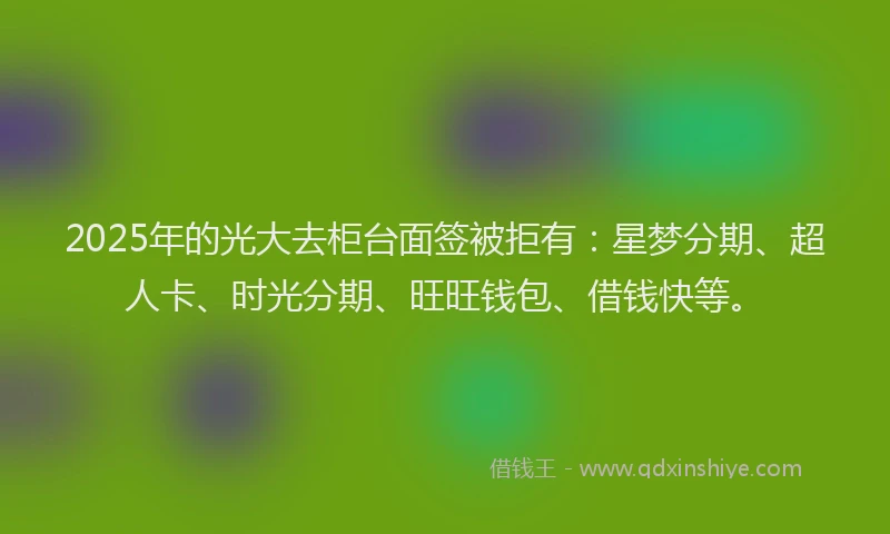 2025年的光大去柜台面签被拒有：星梦分期、超人卡、时光分期、旺旺钱包、借钱快等。