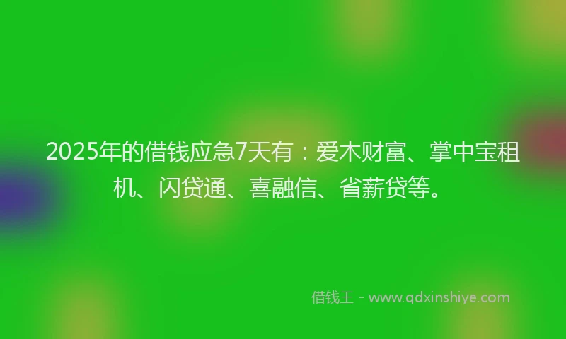 2025年的借钱应急7天有：爱木财富、掌中宝租机、闪贷通、喜融信、省薪贷等。