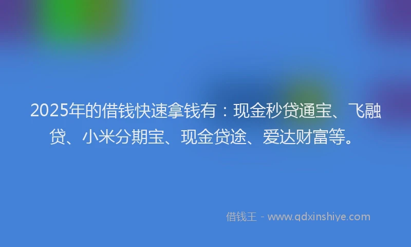 2025年的借钱快速拿钱有：现金秒贷通宝、飞融贷、小米分期宝、现金贷途、爱达财富等。