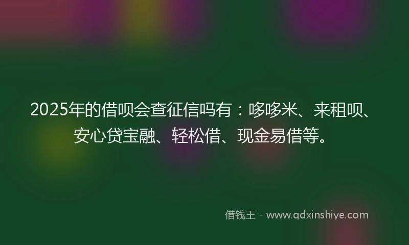 2025年的借呗会查征信吗有：哆哆米、来租呗、安心贷宝融、轻松借、现金易借等。