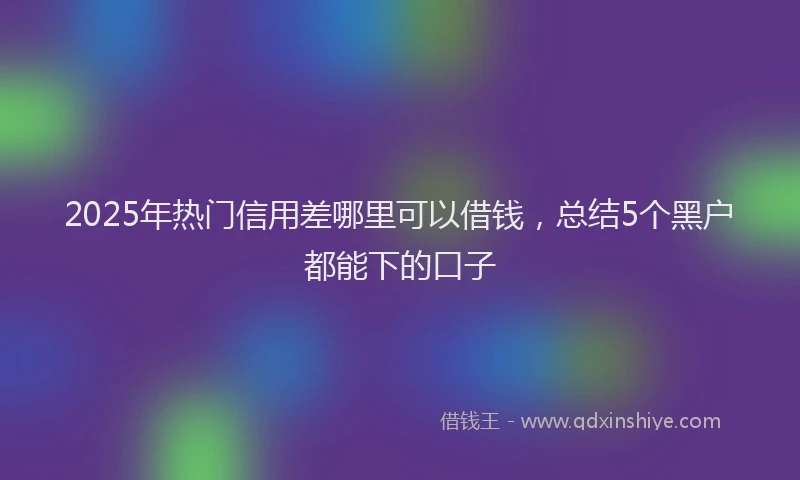 2025年热门信用差哪里可以借钱，总结5个黑户都能下的口子