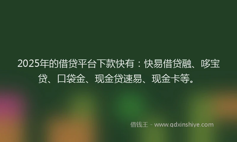 2025年的借贷平台下款快有：快易借贷融、哆宝贷、口袋金、现金贷速易、现金卡等。