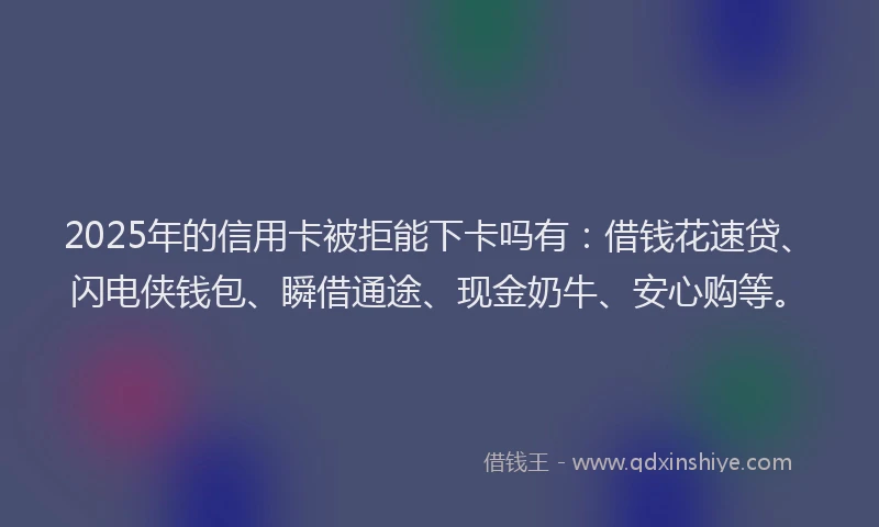 2025年的信用卡被拒能下卡吗有：借钱花速贷、闪电侠钱包、瞬借通途、现金奶牛、安心购等。