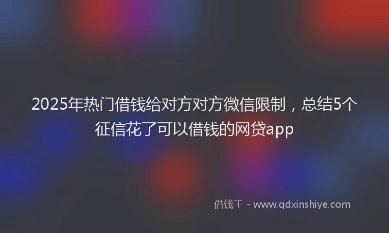 2025年热门借钱给对方对方微信限制，总结5个征信花了可以借钱的网贷app