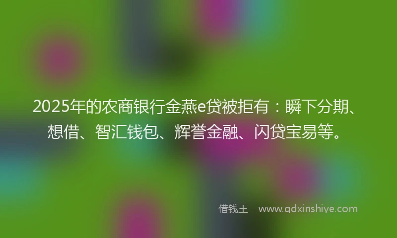 2025年的农商银行金燕e贷被拒有：瞬下分期、想借、智汇钱包、辉誉金融、闪贷宝易等。