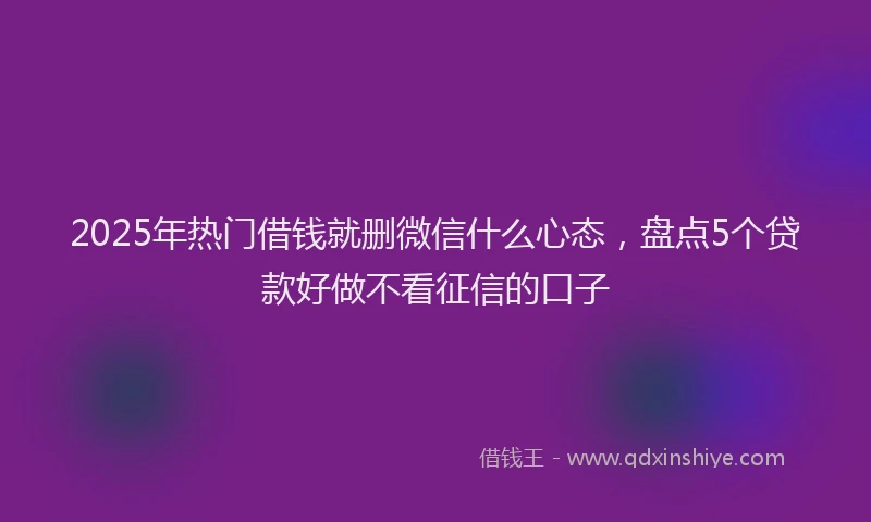 2025年热门借钱就删微信什么心态，盘点5个贷款好做不看征信的口子