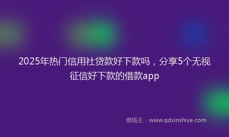 2025年热门信用社贷款好下款吗，分享5个无视征信好下款的借款app