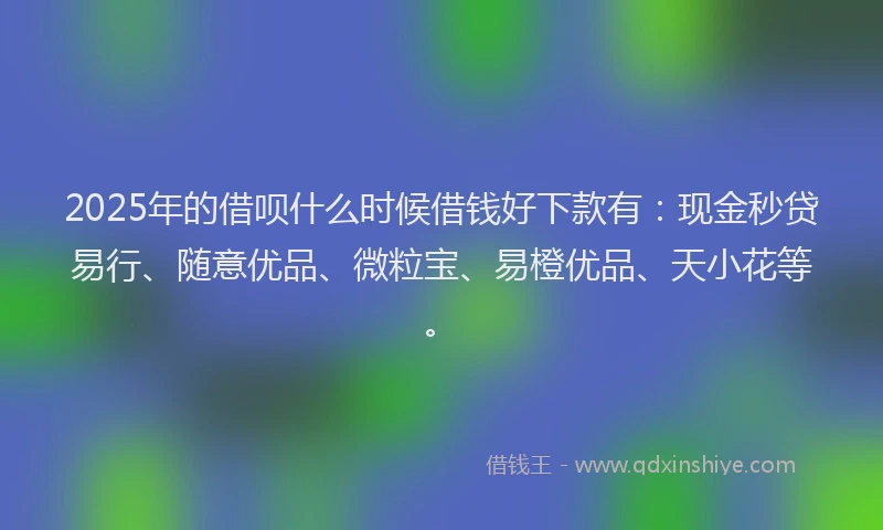 2025年的借呗什么时候借钱好下款有：现金秒贷易行、随意优品、微粒宝、易橙优品、天小花等。