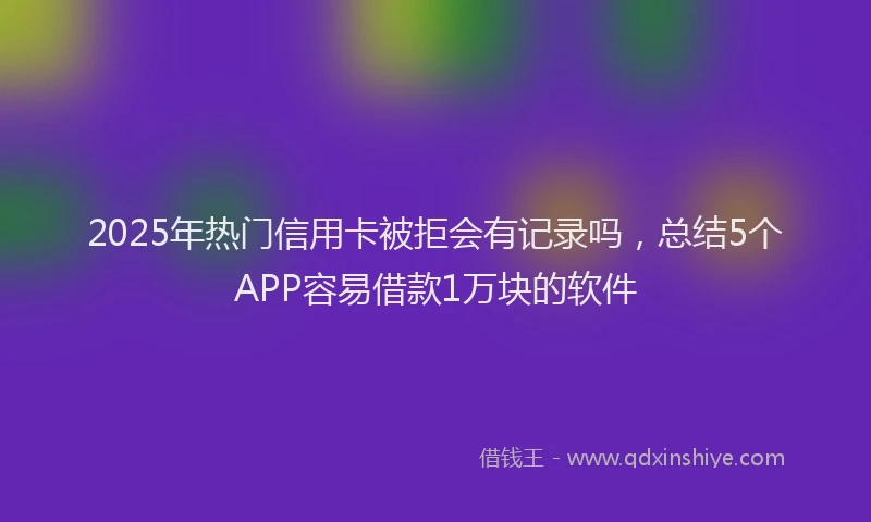 2025年热门信用卡被拒会有记录吗，总结5个APP容易借款1万块的软件