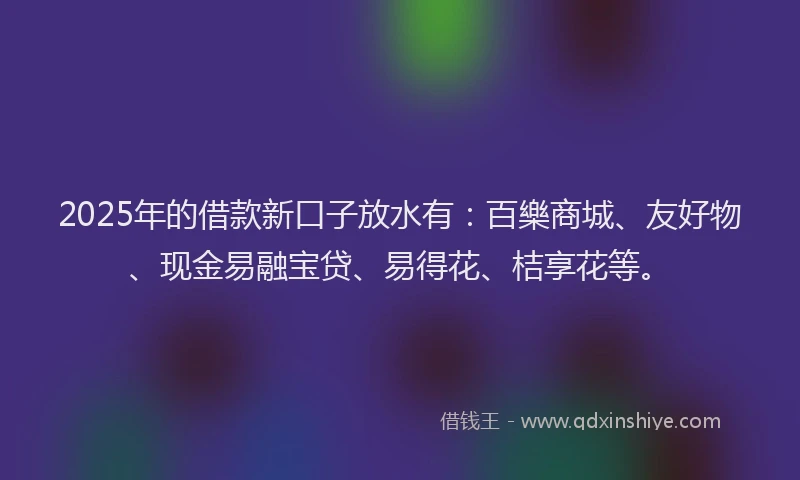 2025年的借款新口子放水有：百樂商城、友好物、现金易融宝贷、易得花、桔享花等。