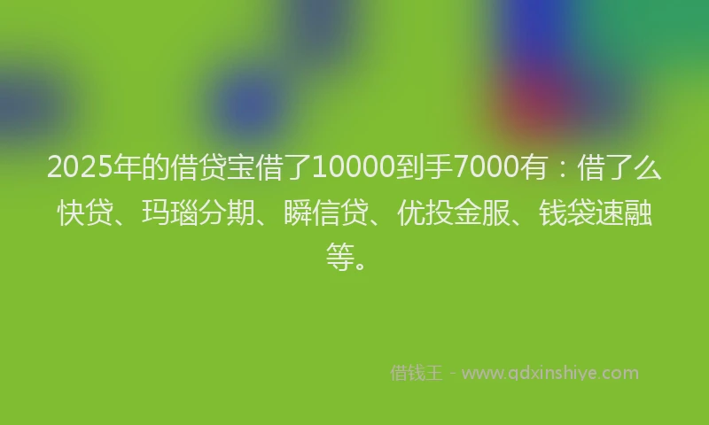 2025年的借贷宝借了10000到手7000有：借了么快贷、玛瑙分期、瞬信贷、优投金服、钱袋速融等。