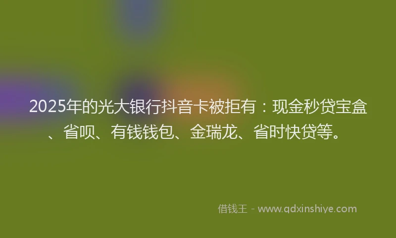 2025年的光大银行抖音卡被拒有：现金秒贷宝盒、省呗、有钱钱包、金瑞龙、省时快贷等。