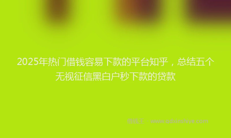 2025年热门借钱容易下款的平台知乎，总结五个无视征信黑白户秒下款的贷款