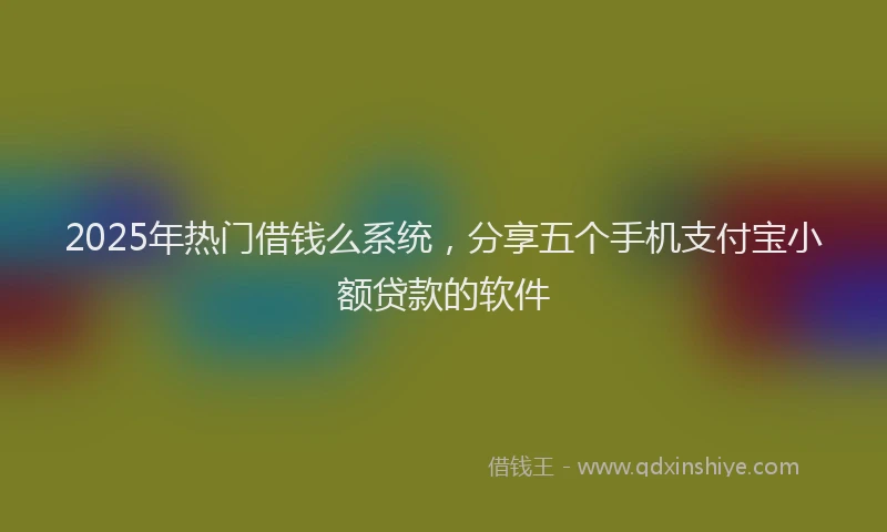 2025年热门借钱么系统，分享五个手机支付宝小额贷款的软件