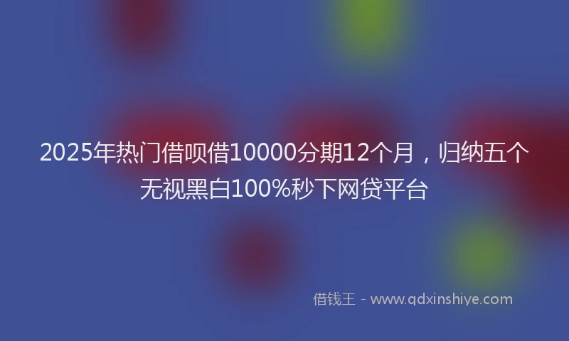 2025年热门借呗借10000分期12个月，归纳五个无视黑白100%秒下网贷平台