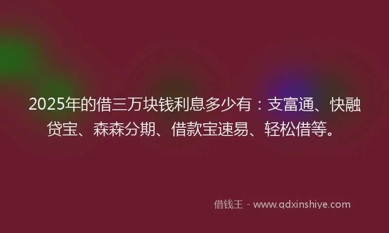 2025年的借三万块钱利息多少有：支富通、快融贷宝、森森分期、借款宝速易、轻松借等。