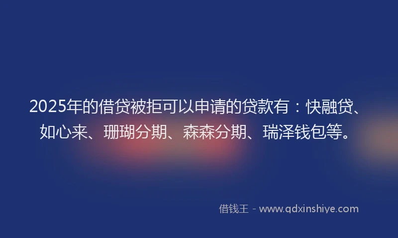 2025年的借贷被拒可以申请的贷款有：快融贷、如心来、珊瑚分期、森森分期、瑞泽钱包等。