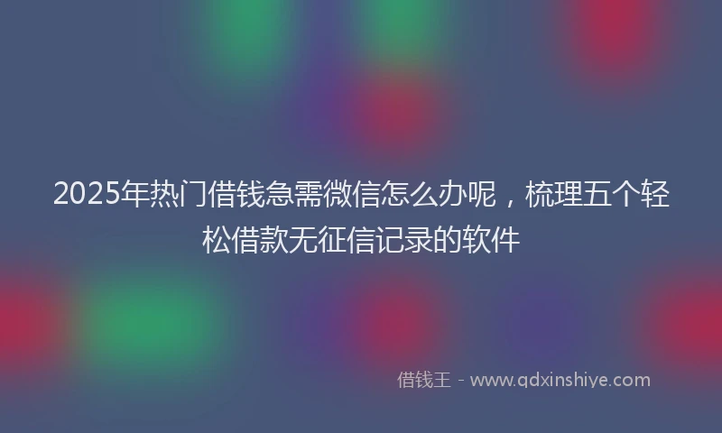 2025年热门借钱急需微信怎么办呢，梳理五个轻松借款无征信记录的软件
