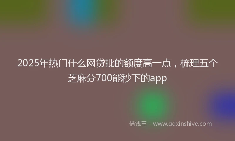 2025年热门什么网贷批的额度高一点，梳理五个芝麻分700能秒下的app