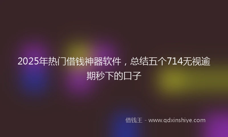 2025年热门借钱神器软件，总结五个714无视逾期秒下的口子