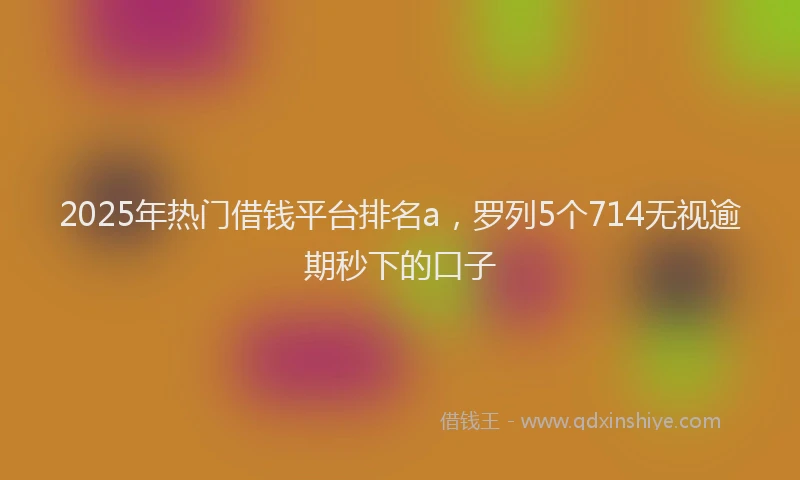 2025年热门借钱平台排名a，罗列5个714无视逾期秒下的口子