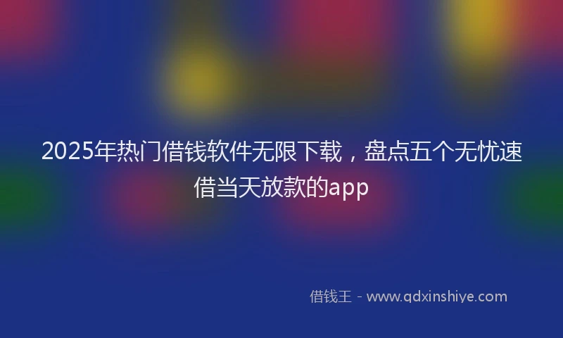 2025年热门借钱软件无限下载，盘点五个无忧速借当天放款的app