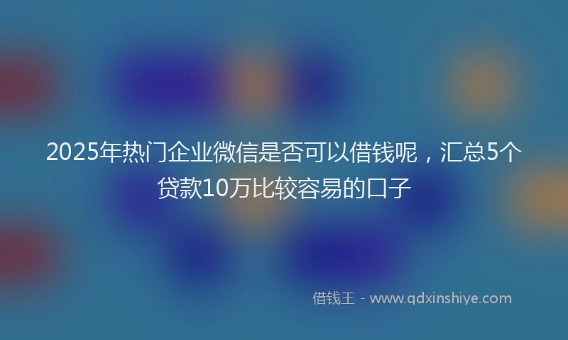 2025年热门企业微信是否可以借钱呢，汇总5个贷款10万比较容易的口子