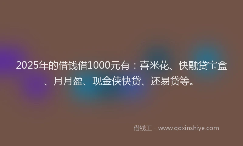 2025年的借钱借1000元有：喜米花、快融贷宝盒、月月盈、现金侠快贷、还易贷等。