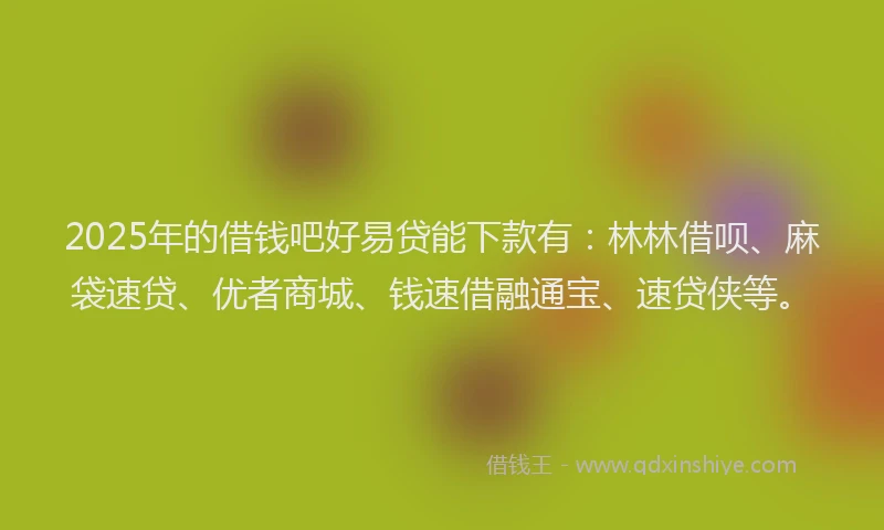 2025年的借钱吧好易贷能下款有：林林借呗、麻袋速贷、优者商城、钱速借融通宝、速贷侠等。