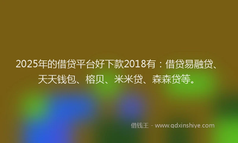 2025年的借贷平台好下款2018有：借贷易融贷、天天钱包、榕贝、米米贷、森森贷等。