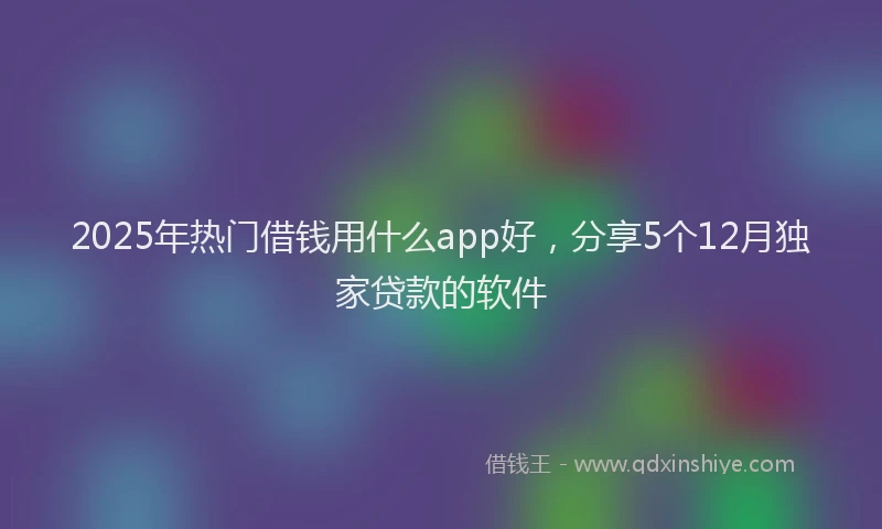 2025年热门借钱用什么app好，分享5个12月独家贷款的软件