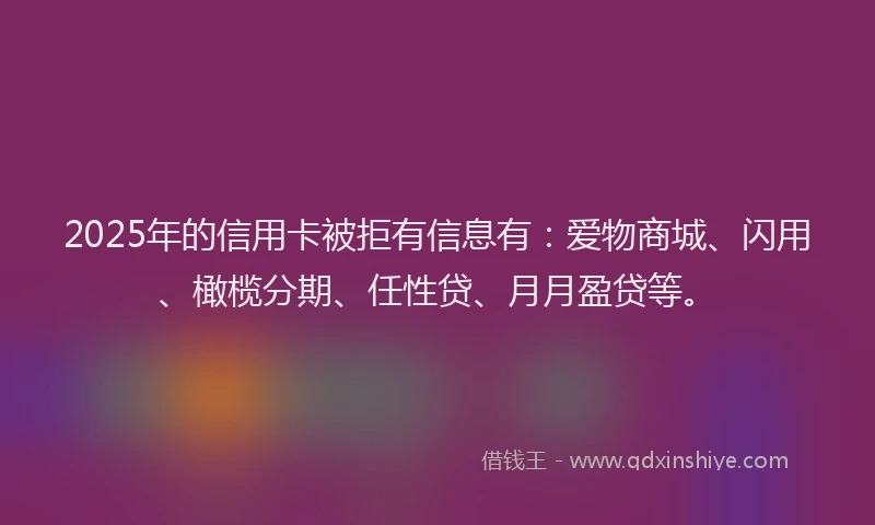 2025年的信用卡被拒有信息有：爱物商城、闪用、橄榄分期、任性贷、月月盈贷等。