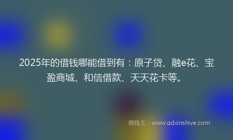 2025年的借钱哪能借到有：原子贷、融e花、宝盈商城、和信借款、天天花卡等。