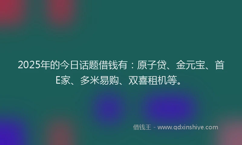 2025年的今日话题借钱有：原子贷、金元宝、首E家、多米易购、双喜租机等。