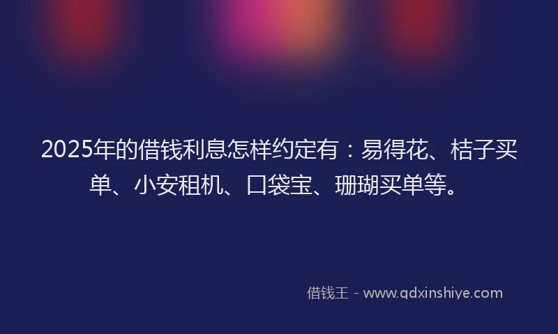 2025年的借钱利息怎样约定有：易得花、桔子买单、小安租机、口袋宝、珊瑚买单等。