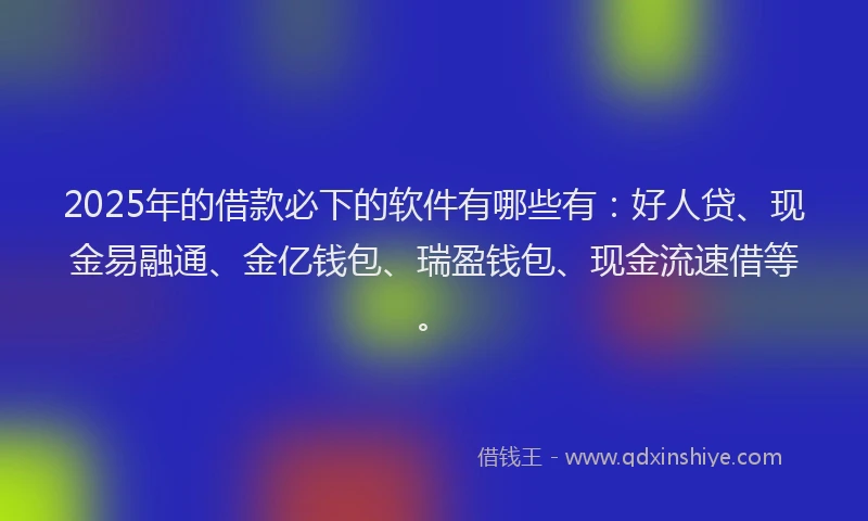2025年的借款必下的软件有哪些有：好人贷、现金易融通、金亿钱包、瑞盈钱包、现金流速借等。