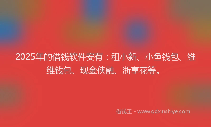 2025年的借钱软件安有：租小新、小鱼钱包、维维钱包、现金侠融、浙享花等。