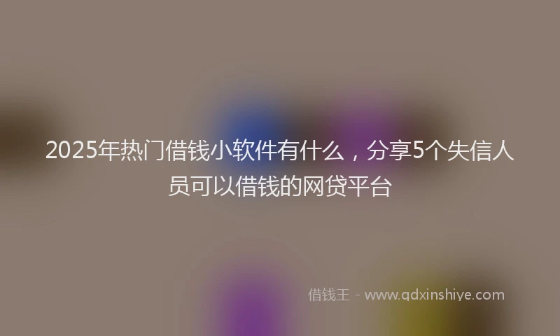 2025年热门借钱小软件有什么，分享5个失信人员可以借钱的网贷平台
