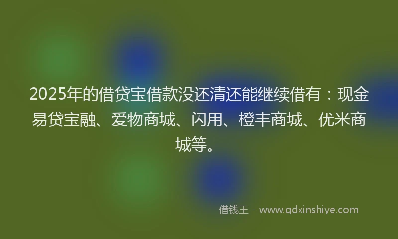 2025年的借贷宝借款没还清还能继续借有：现金易贷宝融、爱物商城、闪用、橙丰商城、优米商城等。