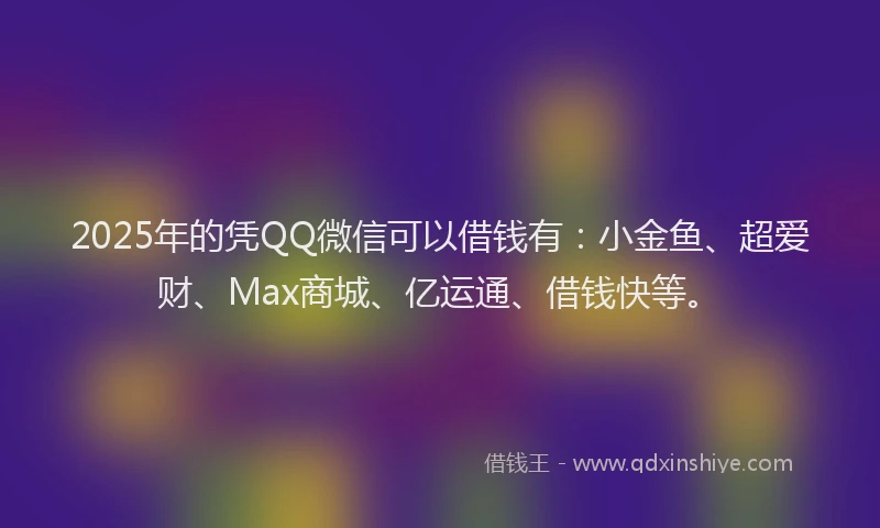 2025年的凭QQ微信可以借钱有：小金鱼、超爱财、Max商城、亿运通、借钱快等。