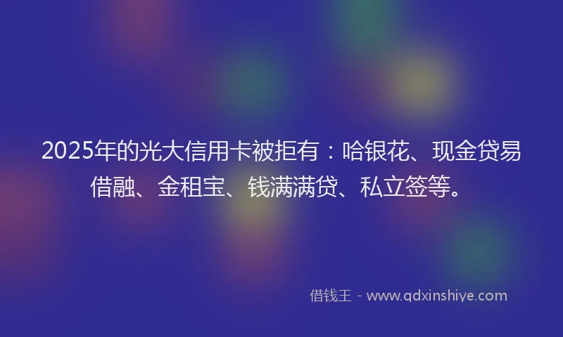 2025年的光大信用卡被拒有：哈银花、现金贷易借融、金租宝、钱满满贷、私立签等。