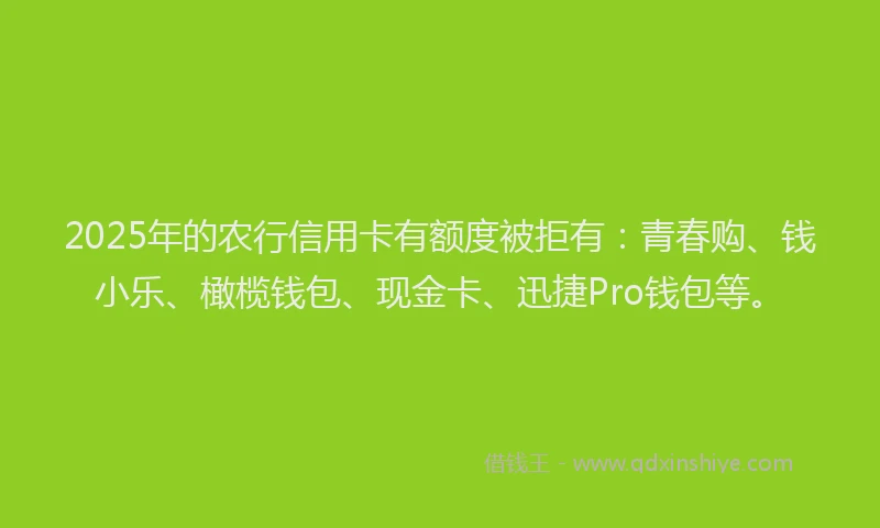 2025年的农行信用卡有额度被拒有：青春购、钱小乐、橄榄钱包、现金卡、迅捷Pro钱包等。
