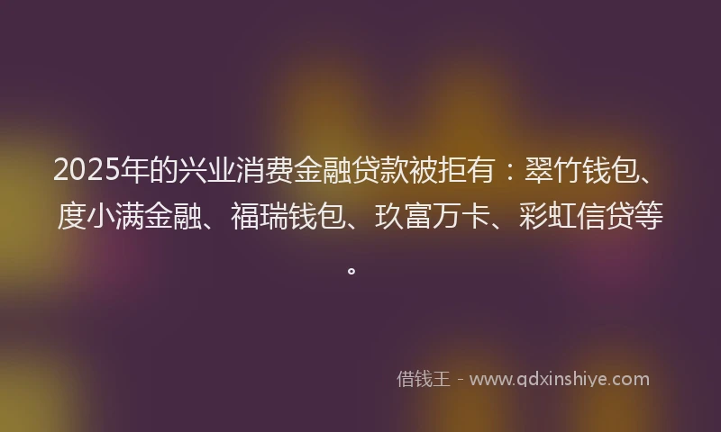 2025年的兴业消费金融贷款被拒有：翠竹钱包、度小满金融、福瑞钱包、玖富万卡、彩虹信贷等。